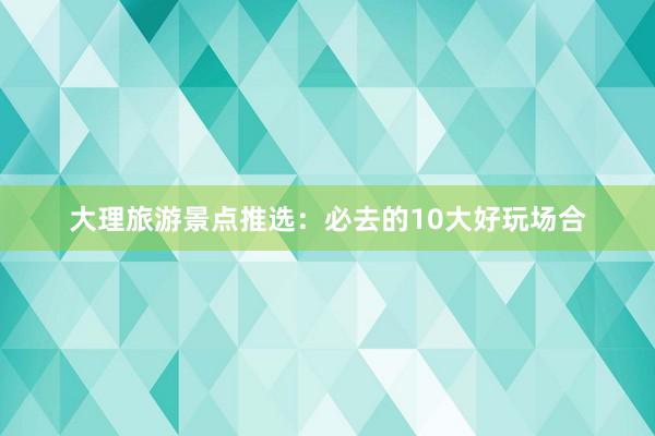 大理旅游景点推选：必去的10大好玩场合